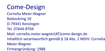 Come-Design Cornelia Meier-Wagner Rotteckring 10 D-79341 Kenzingen Tel. 07644-8704 Mail: cornelia.meier-wagner(AT)come-design.de Inhaltlich verantwortlich gemäß § 18 Abs. 2 MStV: Cornelia Meier-Wagner Firmengründung: 1988