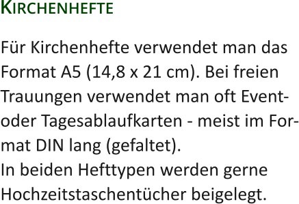 Für Kirchenhefte verwendet man dasFormat A5 (14,8 x 21 cm). Bei freienTrauungen verwendet man oft Event-oder Tagesablaufkarten - meist im For-mat DIN lang (gefaltet).In beiden Hefttypen werden gerneHochzeitstaschentücher beigelegt. Kirchenhefte