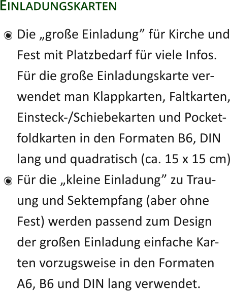Einladungskarten 	Die „große Einladung” für Kirche undFest mit Platzbedarf für viele Infos.Für die große Einladungskarte ver-wendet man Klappkarten, Faltkarten,Einsteck-/Schiebekarten und Pocket-foldkarten in den Formaten B6, DINlang und quadratisch (ca. 15 x 15 cm) 	Für die „kleine Einladung” zu Trau-ung und Sektempfang (aber ohneFest) werden passend zum Designder großen Einladung einfache Kar-ten vorzugsweise in den FormatenA6, B6 und DIN lang verwendet.