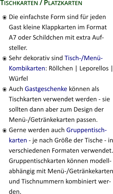 Tischkarten / Platzkarten 	Die einfachste Form sind für jedenGast kleine Klappkarten im FormatA7 oder Schildchen mit extra Auf-steller. 	Sehr dekorativ sind Tisch-/Menü-Kombikarten: Röllchen | Leporellos |Würfel 	Auch Gastgeschenke können alsTischkarten verwendet werden - siesollten dann aber zum Design derMenü-/Getränkekarten passen. 	Gerne werden auch Gruppentisch-karten - je nach Größe der Tische - inverschiedenen Formaten verwendet.Gruppentischkarten können modell-abhängig mit Menü-/Getränkekartenund Tischnummern kombiniert wer-den.