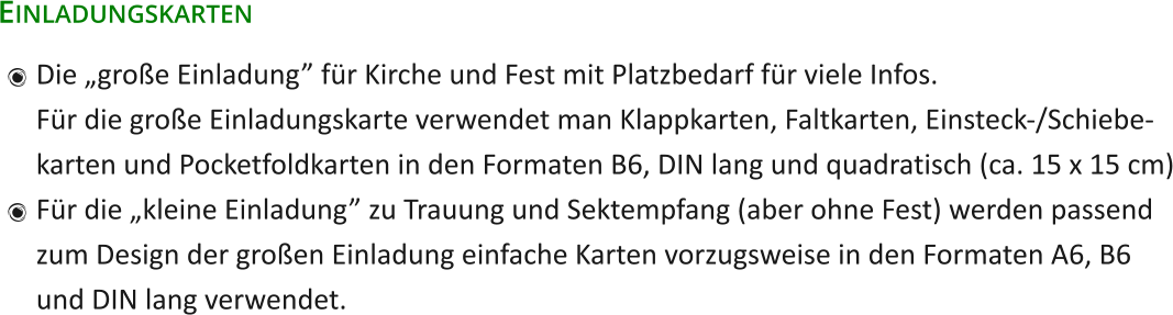 Einladungskarten 	Die „große Einladung” für Kirche und Fest mit Platzbedarf für viele Infos.Für die große Einladungskarte verwendet man Klappkarten, Faltkarten, Einsteck-/Schiebe-karten und Pocketfoldkarten in den Formaten B6, DIN lang und quadratisch (ca. 15 x 15 cm) 	Für die „kleine Einladung” zu Trauung und Sektempfang (aber ohne Fest) werden passendzum Design der großen Einladung einfache Karten vorzugsweise in den Formaten A6, B6und DIN lang verwendet.