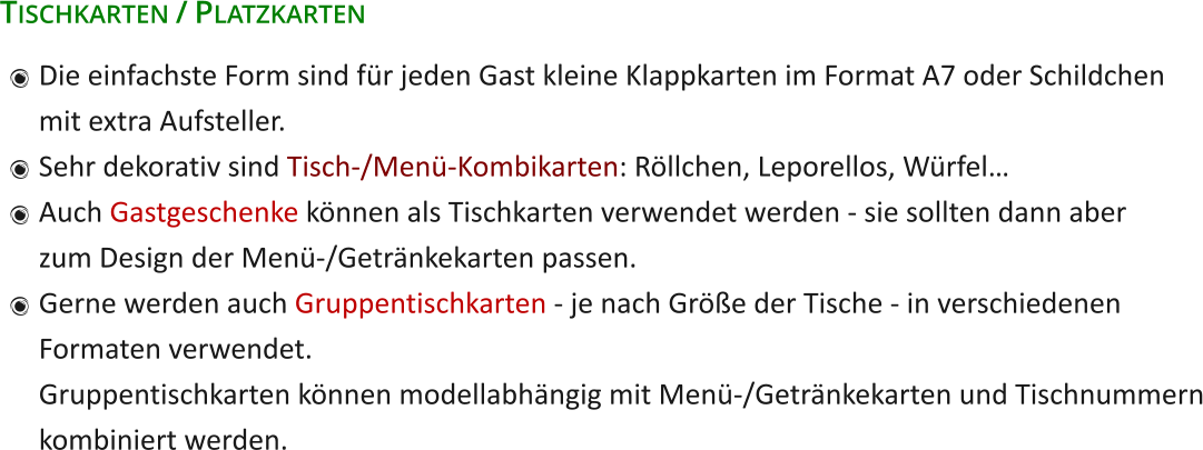 Tischkarten / Platzkarten 	Die einfachste Form sind für jeden Gast kleine Klappkarten im Format A7 oder Schildchenmit extra Aufsteller. 	Sehr dekorativ sind Tisch-/Menü-Kombikarten: Röllchen, Leporellos, Würfel… 	Auch Gastgeschenke können als Tischkarten verwendet werden - sie sollten dann aberzum Design der Menü-/Getränkekarten passen. 	Gerne werden auch Gruppentischkarten - je nach Größe der Tische - in verschiedenenFormaten verwendet.Gruppentischkarten können modellabhängig mit Menü-/Getränkekarten und Tischnummernkombiniert werden.