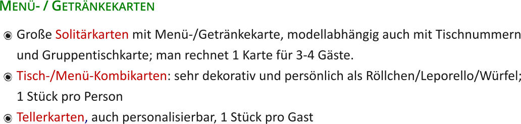 Menü- / Getränkekarten 	Große Solitärkarten mit Menü-/Getränkekarte, modellabhängig auch mit Tischnummernund Gruppentischkarte; man rechnet 1 Karte für 3-4 Gäste. 	Tisch-/Menü-Kombikarten: sehr dekorativ und persönlich als Röllchen/Leporello/Würfel;1 Stück pro Person 	Tellerkarten, auch personalisierbar, 1 Stück pro Gast