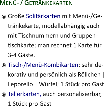 Menü- / Getränkekarten 	Große Solitärkarten mit Menü-/Ge-tränkekarte, modellabhängig auchmit Tischnummern und Gruppen-tischkarte; man rechnet 1 Karte für3-4 Gäste. 	Tisch-/Menü-Kombikarten: sehr de-korativ und persönlich als Röllchen |Leporello | Würfel; 1 Stück pro Gast 	Tellerkarten, auch personalisierbar,1 Stück pro Gast