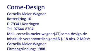 Come-Design Cornelia Meier-Wagner Rotteckring 10 D-79341 Kenzingen Tel. 07644-8704 Mail: cornelia.meier-wagner(AT)come-design.de Inhaltlich verantwortlich gemäß § 18 Abs. 2 MStV: Cornelia Meier-Wagner Firmengründung: 1988